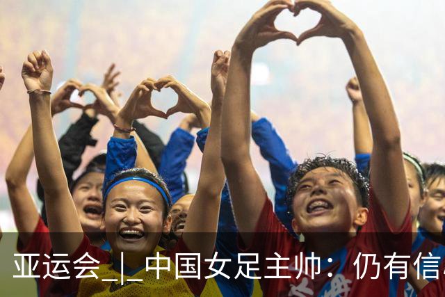 亚运会 | 中国女足主帅：仍有信心以小组头名出线